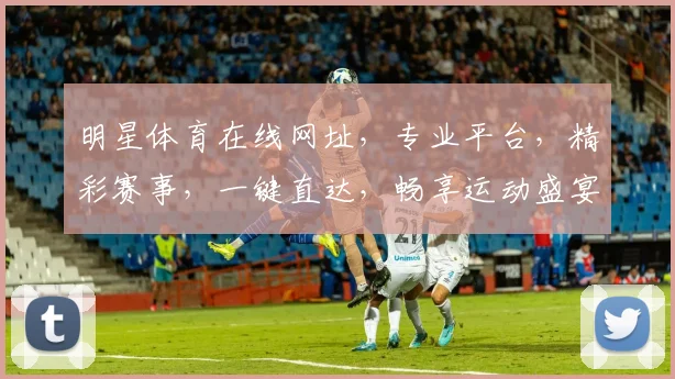 明星体育在线网址，专业平台，精彩赛事，一键直达，畅享运动盛宴，尽在掌握