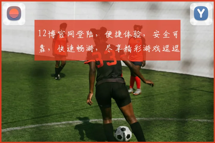 12博官网登陆，便捷体验，安全可靠，快速畅游，尽享精彩游戏逗逗逗