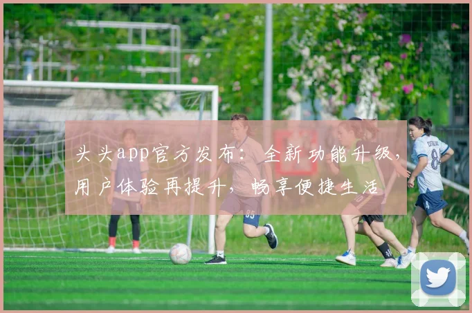 头头app官方发布：全新功能升级，用户体验再提升，畅享便捷生活